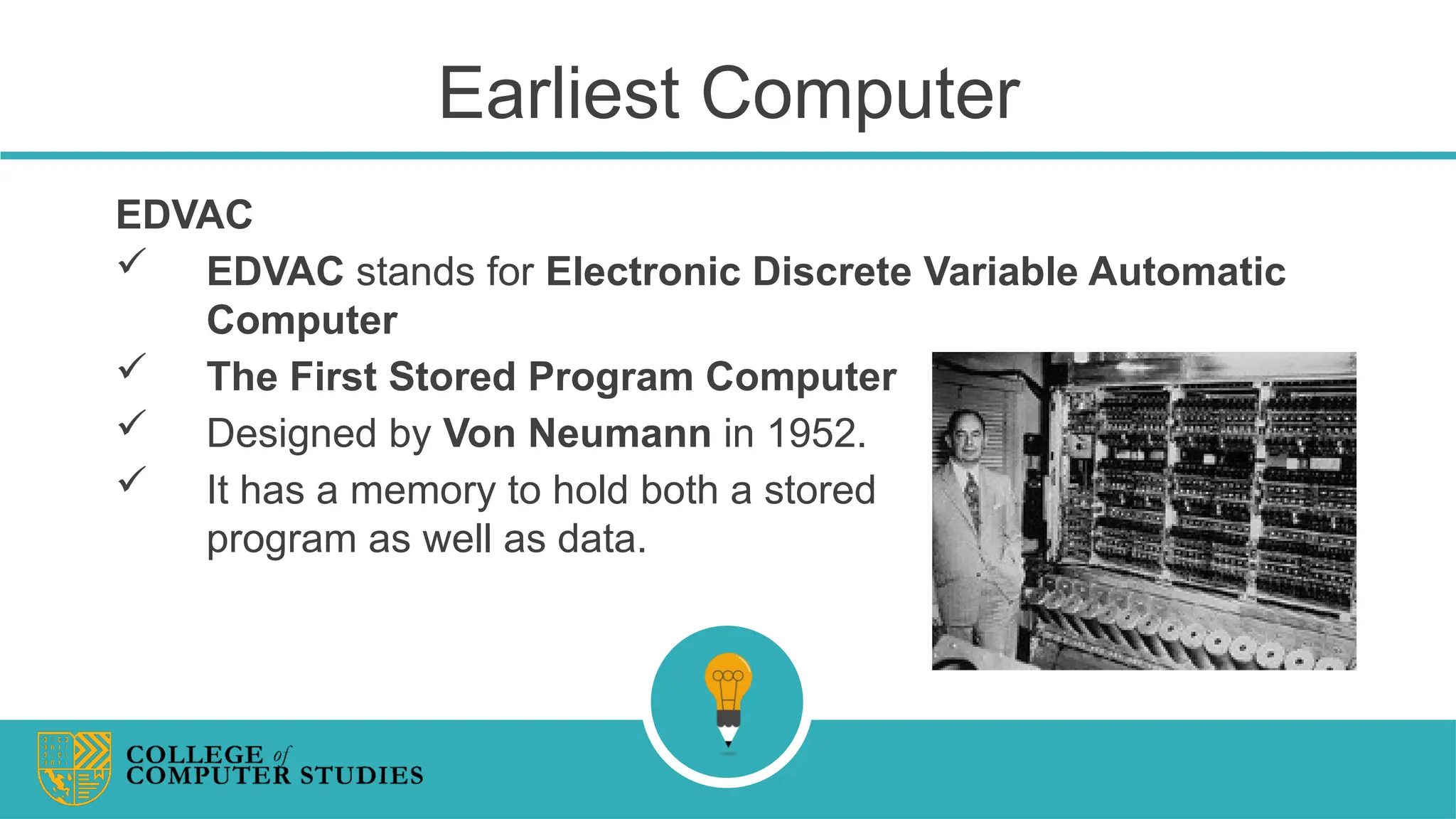 Earliest Computer
EDVAC
 EDVAC stands for Electronic Discrete Variable Automatic
Computer
 The First Stored Program Computer
 Designed by Von Neumann in 1952.
 It has a memory to hold both a stored
program as well as data.
 