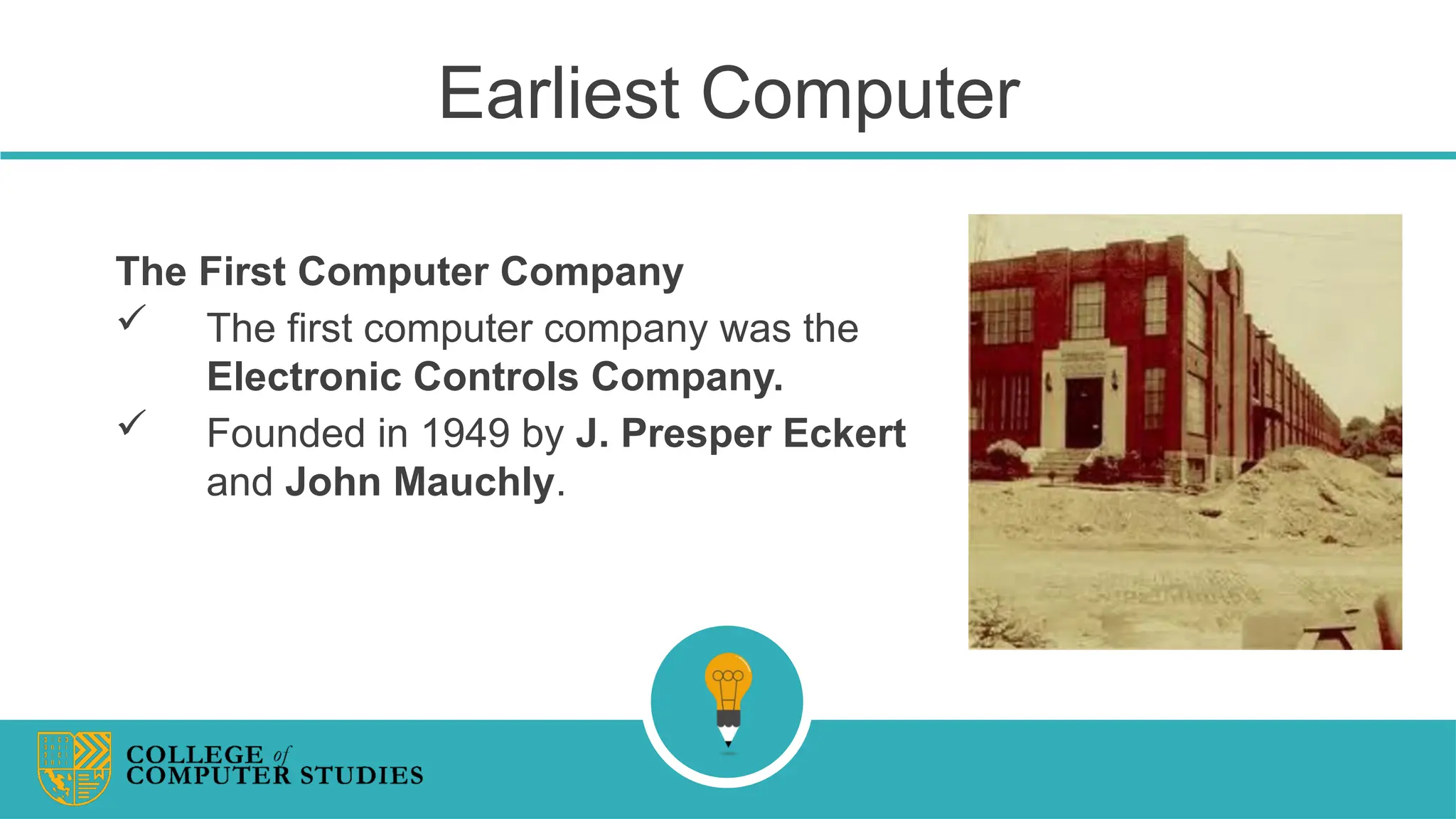 Earliest Computer
The First Computer Company
 The first computer company was the
Electronic Controls Company.
 Founded in 1949 by J. Presper Eckert
and John Mauchly.
 