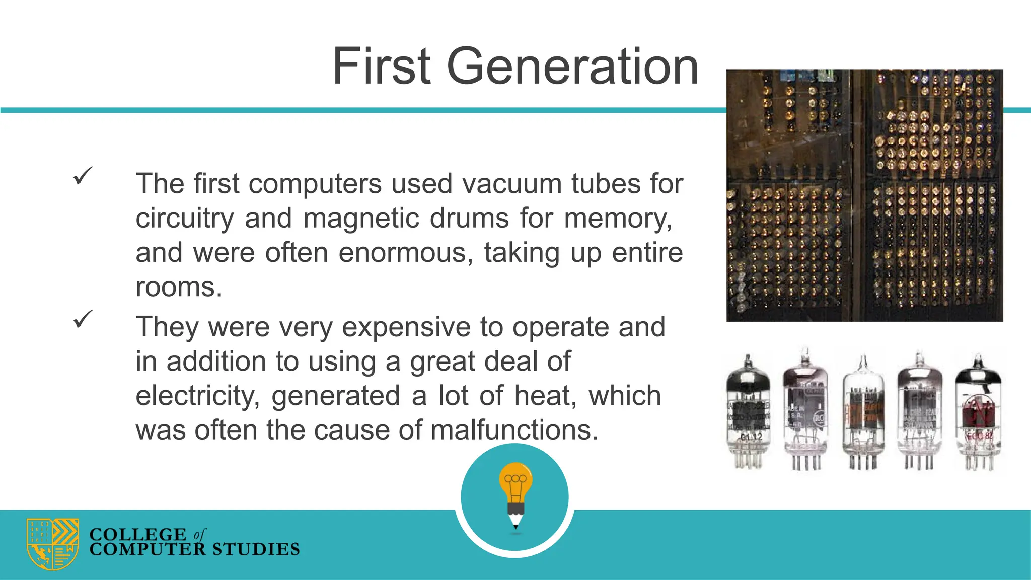 First Generation
 The first computers used vacuum tubes for
circuitry and magnetic drums for memory,
and were often enormous, taking up entire
rooms.
 They were very expensive to operate and
in addition to using a great deal of
electricity, generated a lot of heat, which
was often the cause of malfunctions.
 