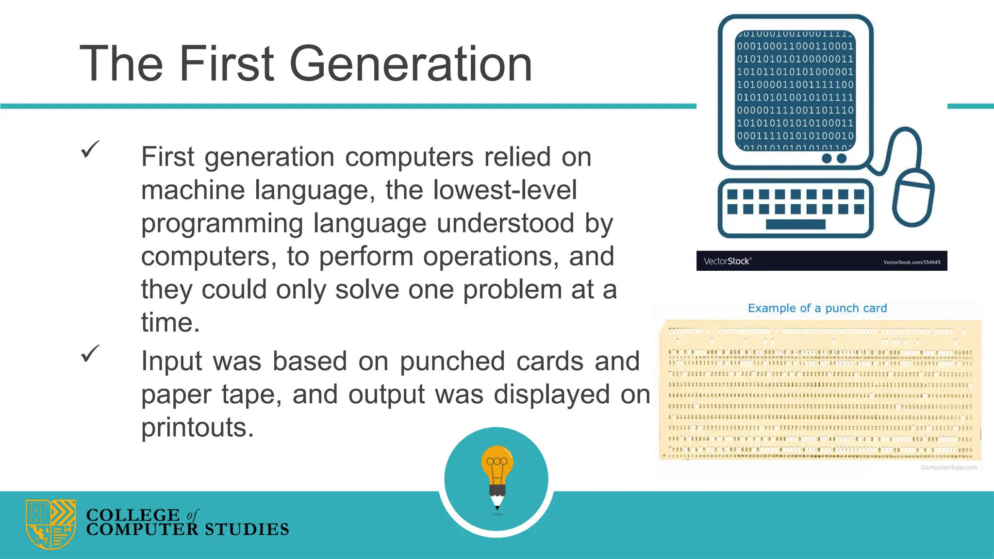 The First Generation
 First generation computers relied on
machine language, the lowest-level
programming language understood by
computers, to perform operations, and
they could only solve one problem at a
time.
 Input was based on punched cards and
paper tape, and output was displayed on
printouts.
 