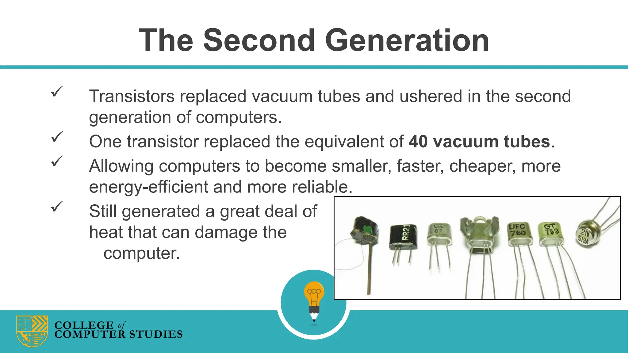 The Second Generation
 Transistors replaced vacuum tubes and ushered in the second
generation of computers.
 One transistor replaced the equivalent of 40 vacuum tubes.
 Allowing computers to become smaller, faster, cheaper, more
energy-efficient and more reliable.
 Still generated a great deal of
heat that can damage the
computer.
 
