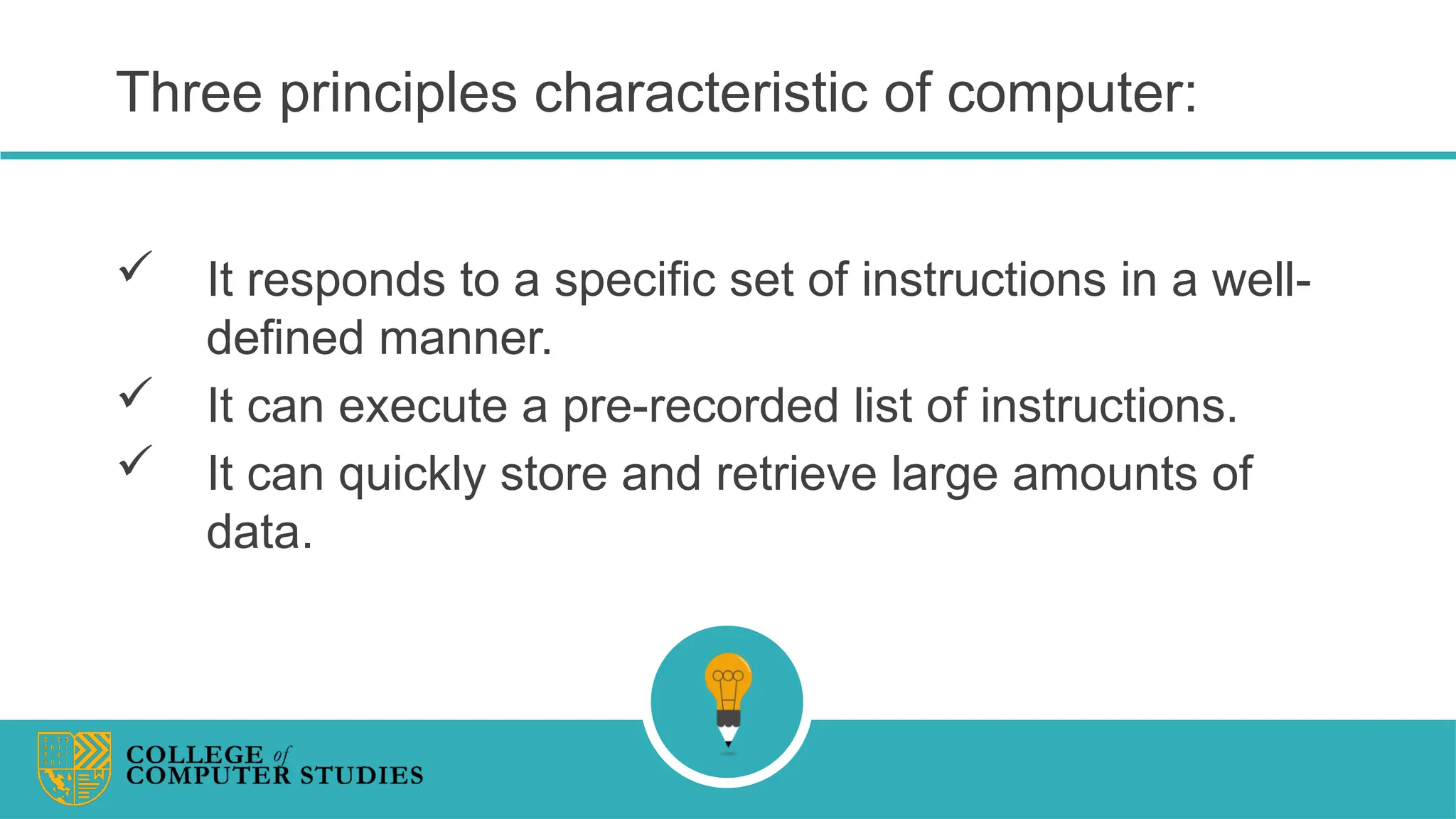 Three principles characteristic of computer:
 It responds to a specific set of instructions in a well-
defined manner.
 It can execute a pre-recorded list of instructions.
 It can quickly store and retrieve large amounts of
data.
 