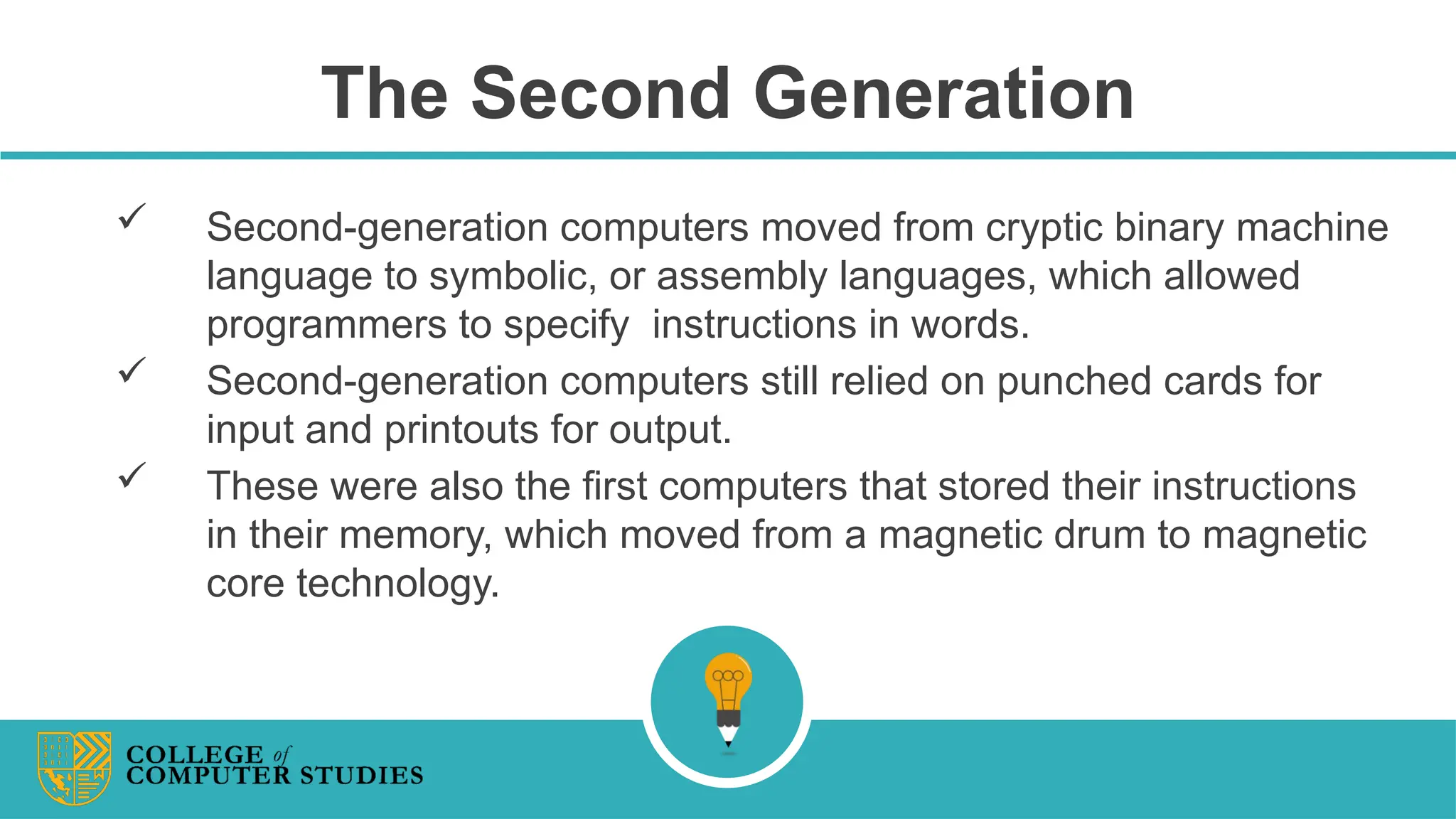 The Second Generation
 Second-generation computers moved from cryptic binary machine
language to symbolic, or assembly languages, which allowed
programmers to specify instructions in words.
 Second-generation computers still relied on punched cards for
input and printouts for output.
 These were also the first computers that stored their instructions
in their memory, which moved from a magnetic drum to magnetic
core technology.
 