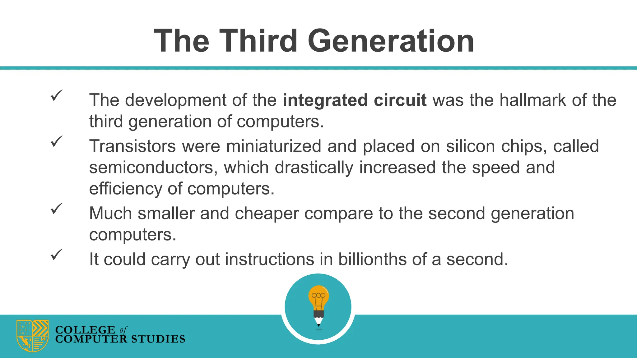 The Third Generation
 The development of the integrated circuit was the hallmark of the
third generation of computers.
 Transistors were miniaturized and placed on silicon chips, called
semiconductors, which drastically increased the speed and
efficiency of computers.
 Much smaller and cheaper compare to the second generation
computers.
 It could carry out instructions in billionths of a second.
 