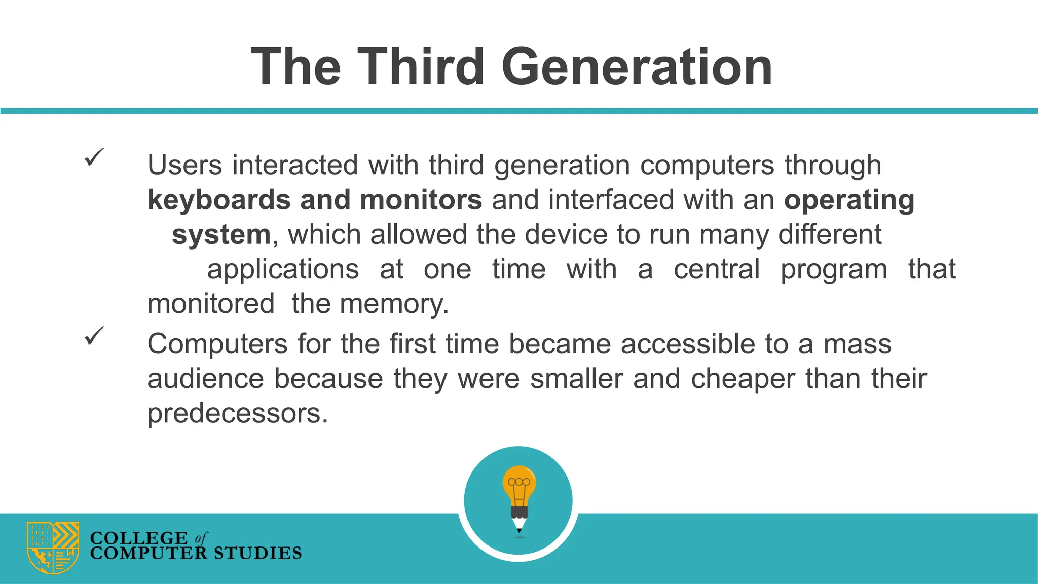 The Third Generation
 Users interacted with third generation computers through
keyboards and monitors and interfaced with an operating
system, which allowed the device to run many different
applications at one time with a central program that
monitored the memory.
 Computers for the first time became accessible to a mass
audience because they were smaller and cheaper than their
predecessors.
 