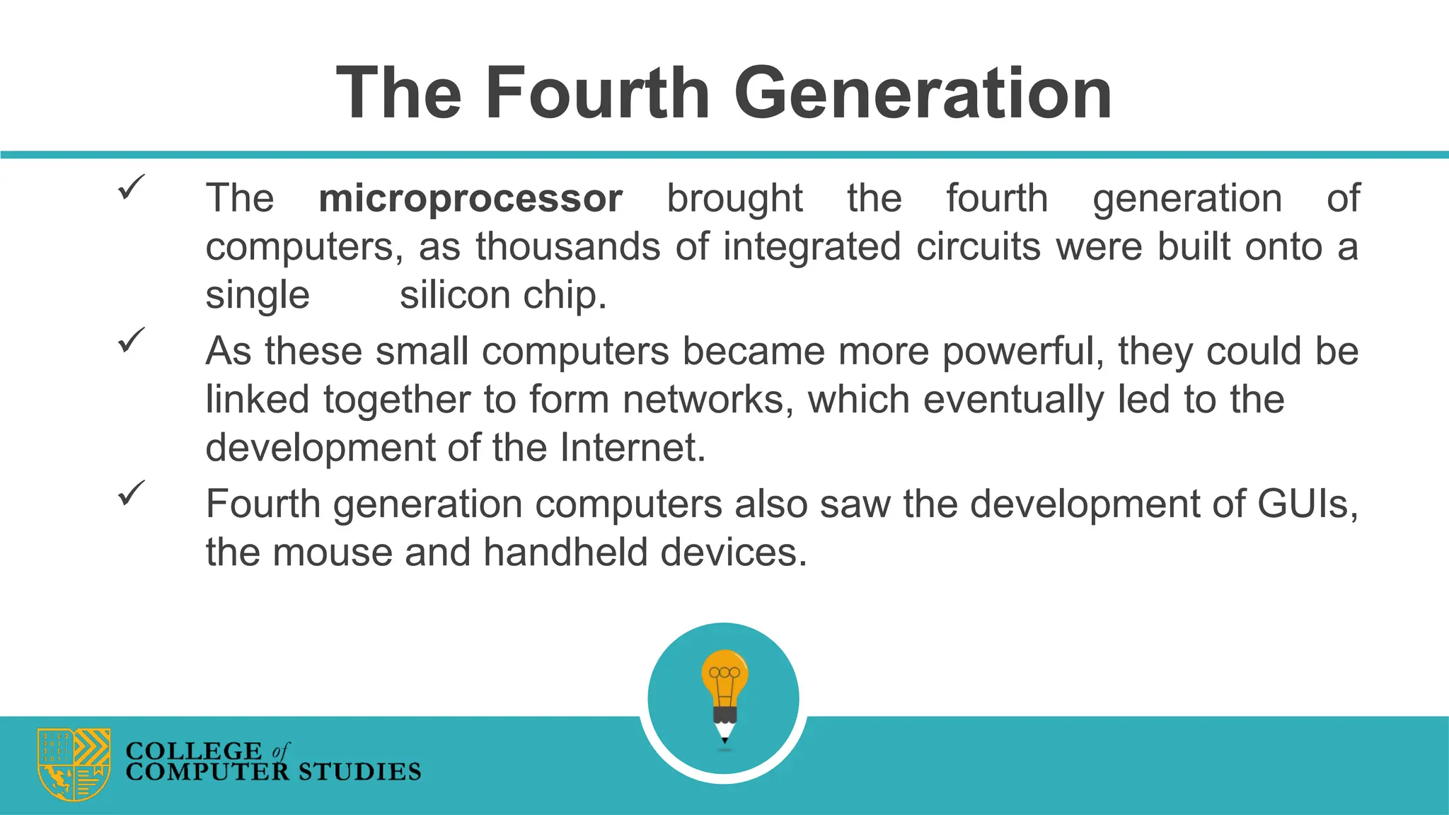 The Fourth Generation
 The microprocessor brought the fourth generation of
computers, as thousands of integrated circuits were built onto a
single silicon chip.
 As these small computers became more powerful, they could be
linked together to form networks, which eventually led to the
development of the Internet.
 Fourth generation computers also saw the development of GUIs,
the mouse and handheld devices.
 