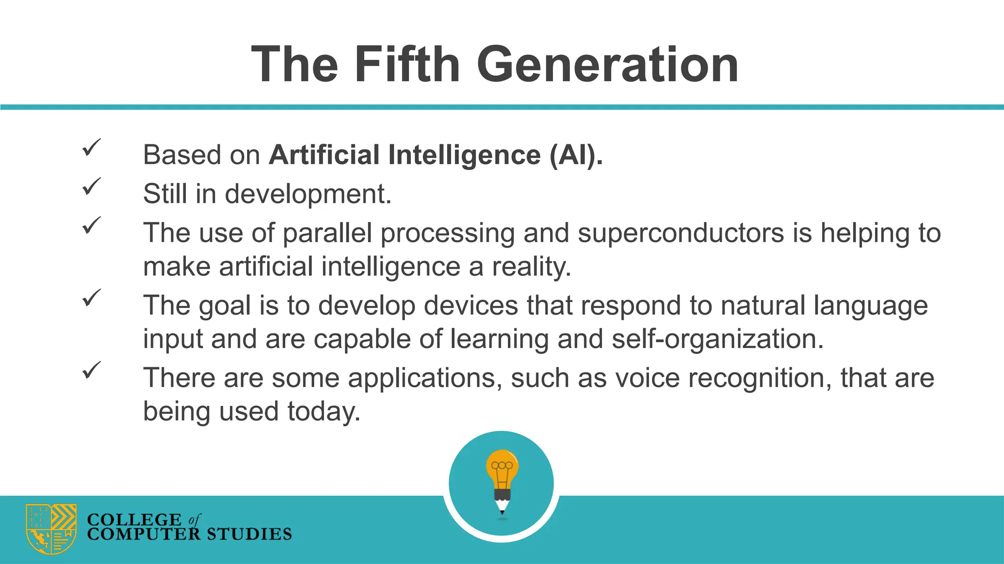 The Fifth Generation
 Based on Artificial Intelligence (AI).
 Still in development.
 The use of parallel processing and superconductors is helping to
make artificial intelligence a reality.
 The goal is to develop devices that respond to natural language
input and are capable of learning and self-organization.
 There are some applications, such as voice recognition, that are
being used today.
 