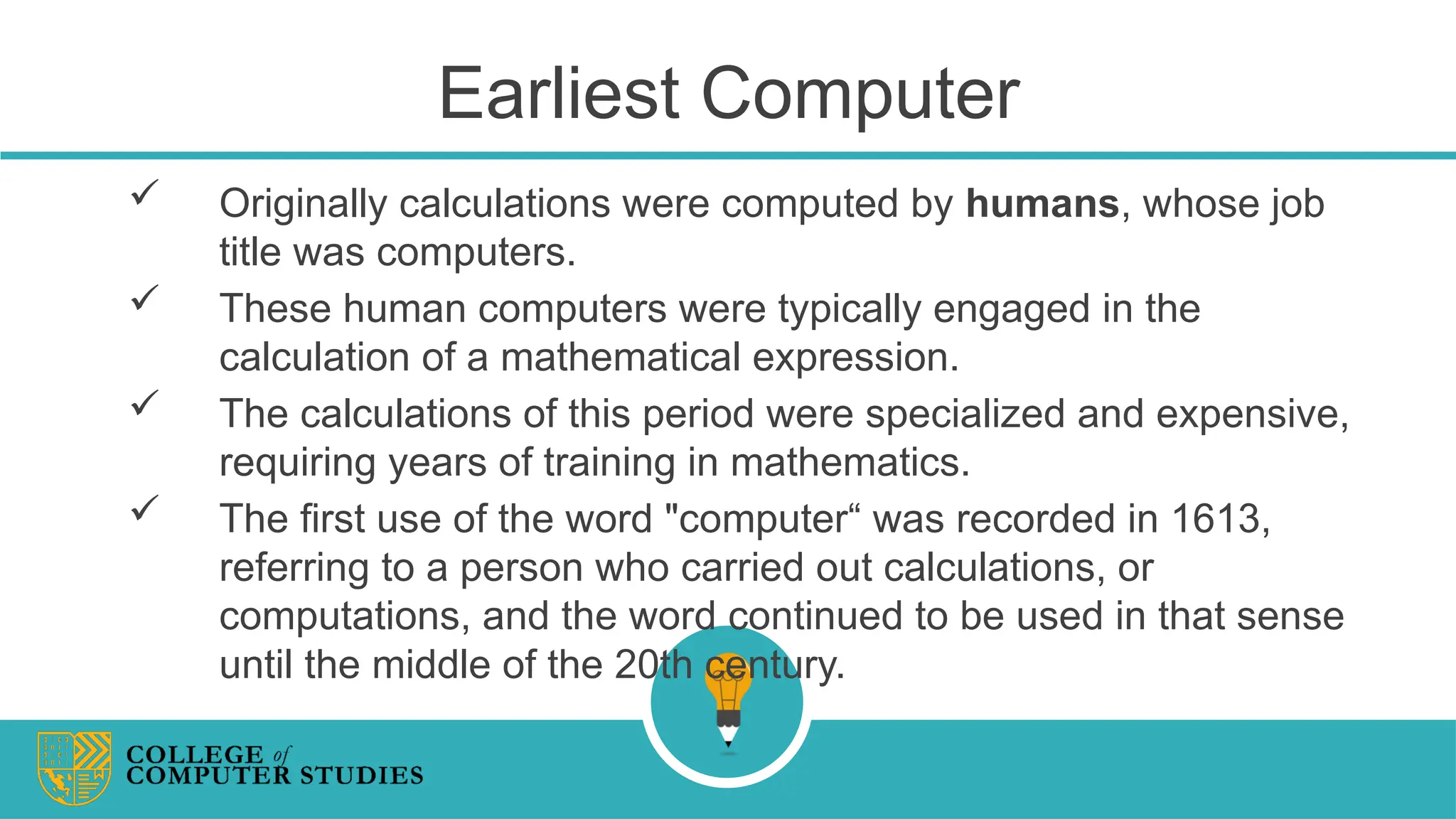 Earliest Computer
 Originally calculations were computed by humans, whose job
title was computers.
 These human computers were typically engaged in the
calculation of a mathematical expression.
 The calculations of this period were specialized and expensive,
requiring years of training in mathematics.
 The first use of the word "computer“ was recorded in 1613,
referring to a person who carried out calculations, or
computations, and the word continued to be used in that sense
until the middle of the 20th century.
 