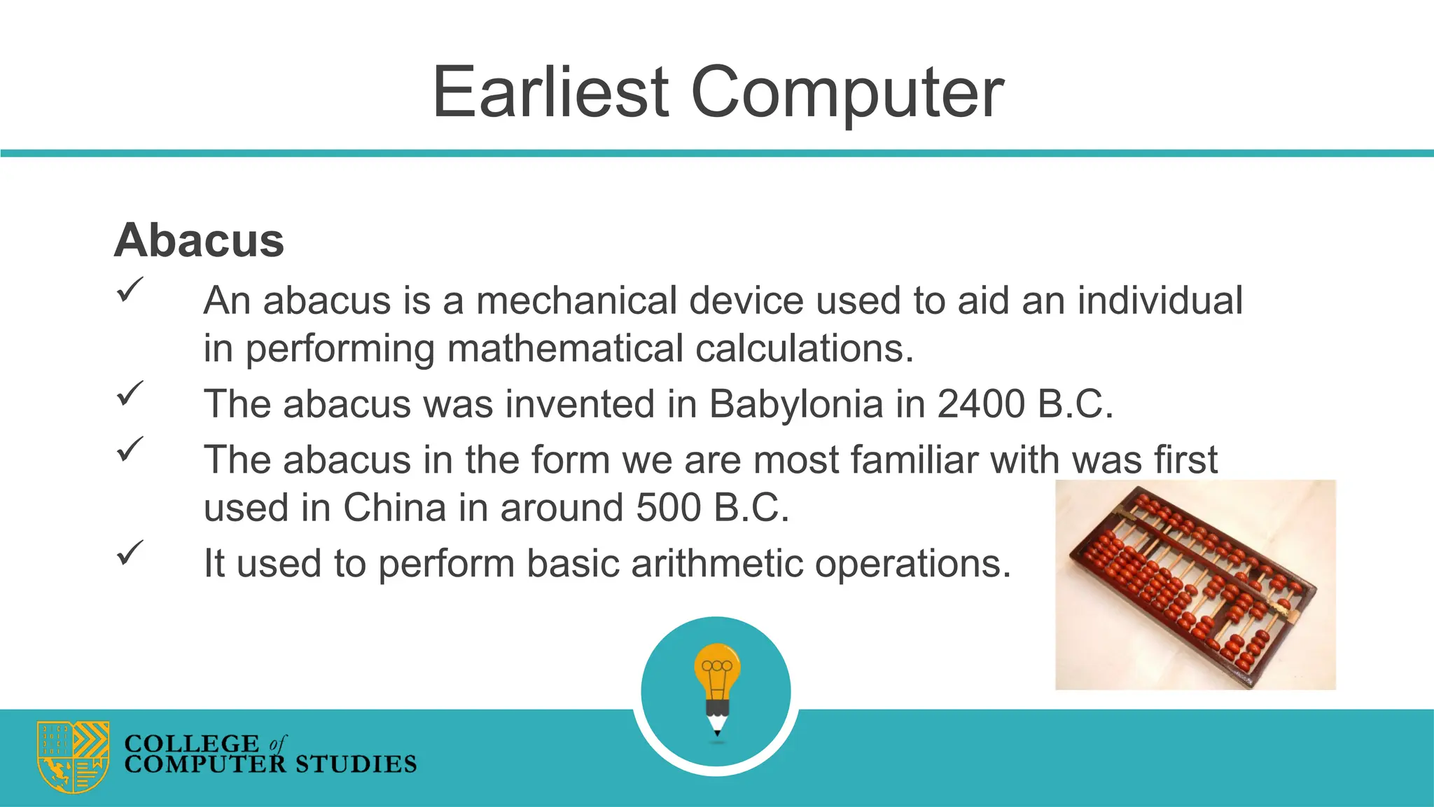 Earliest Computer
Abacus
 An abacus is a mechanical device used to aid an individual
in performing mathematical calculations.
 The abacus was invented in Babylonia in 2400 B.C.
 The abacus in the form we are most familiar with was first
used in China in around 500 B.C.
 It used to perform basic arithmetic operations.
 