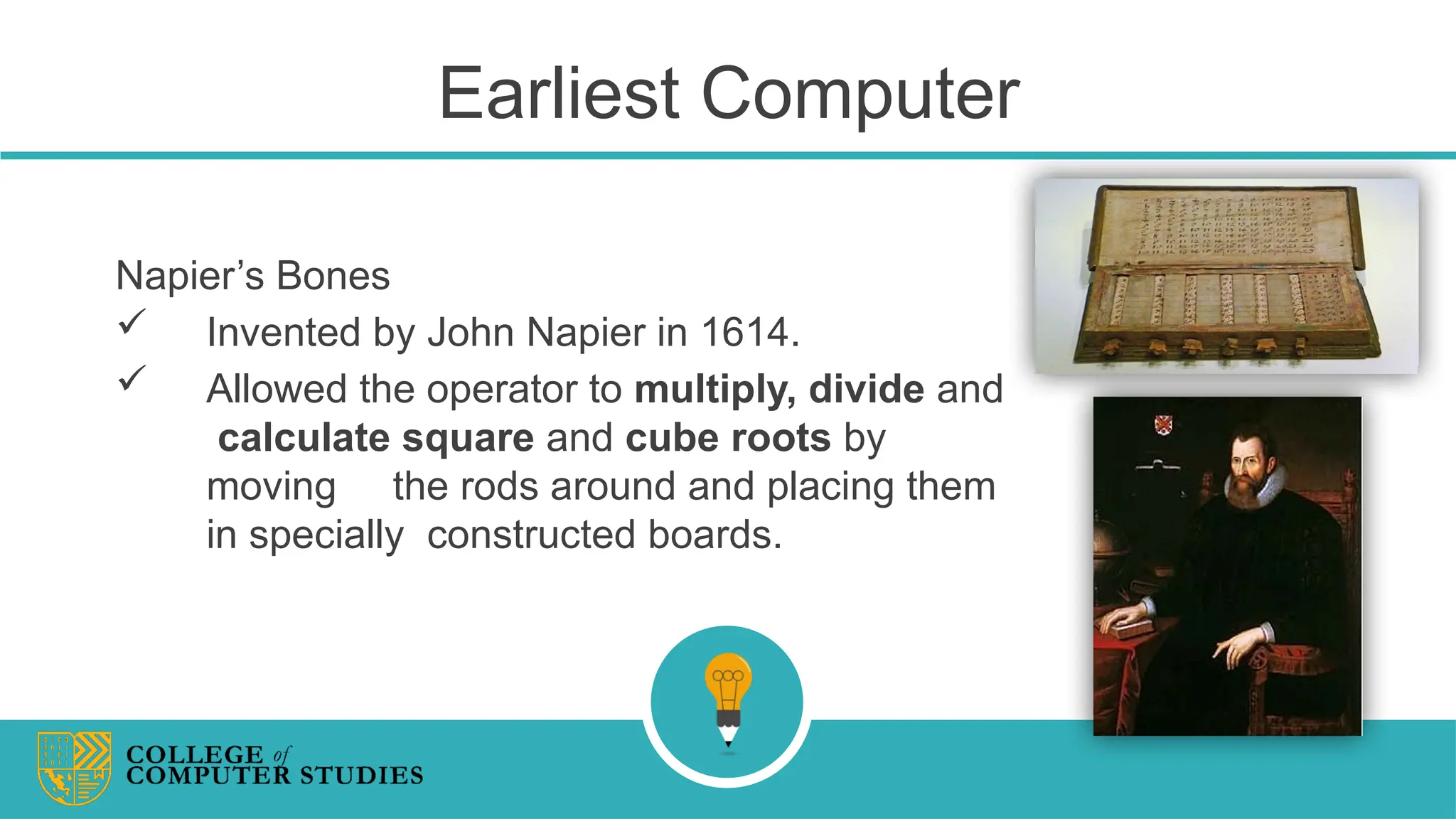 Earliest Computer
Napier’s Bones
 Invented by John Napier in 1614.
 Allowed the operator to multiply, divide and
calculate square and cube roots by
moving the rods around and placing them
in specially constructed boards.
 