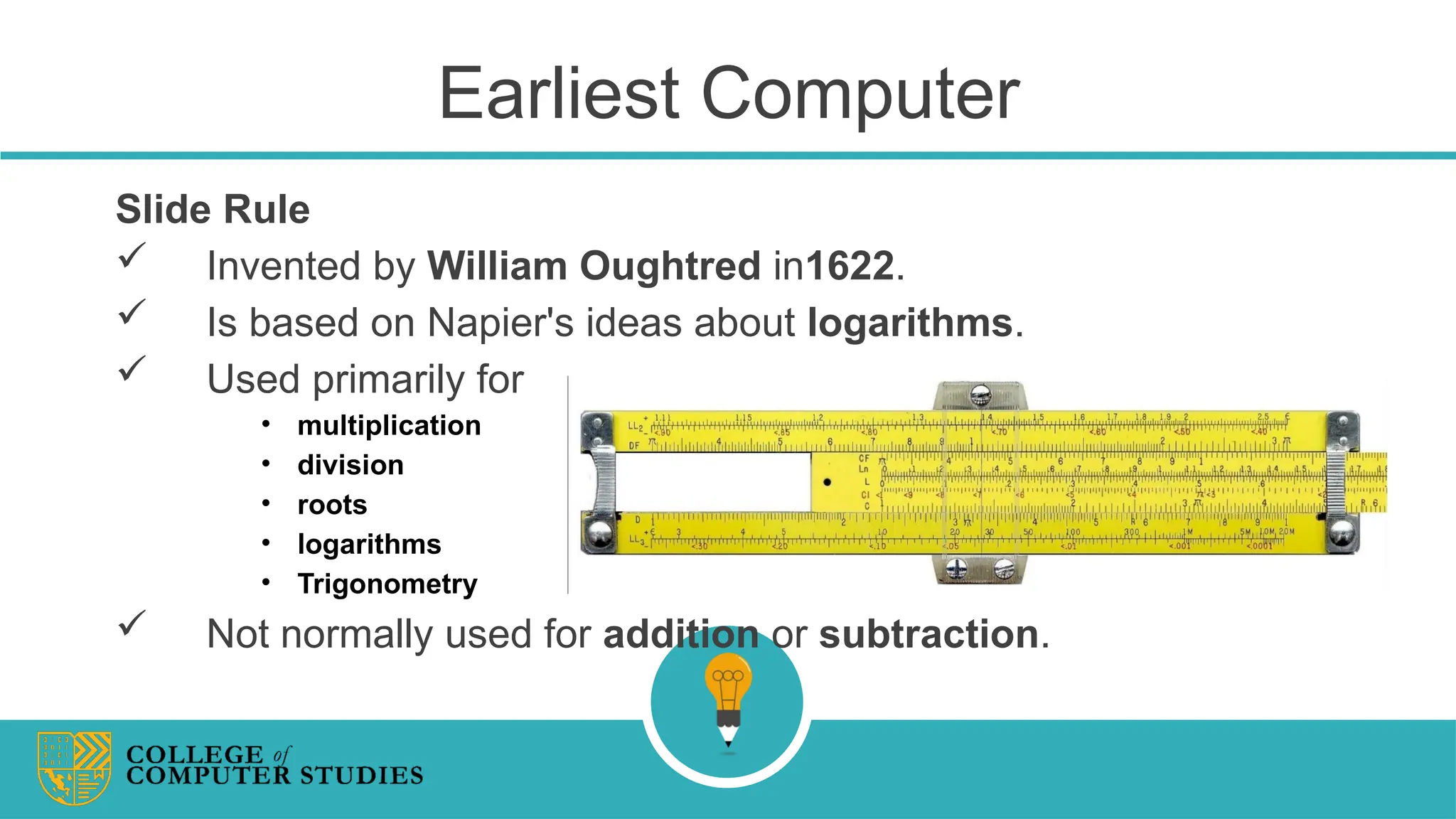 Earliest Computer
Slide Rule
 Invented by William Oughtred in1622.
 Is based on Napier's ideas about logarithms.
 Used primarily for
• multiplication
• division
• roots
• logarithms
• Trigonometry
 Not normally used for addition or subtraction.
 