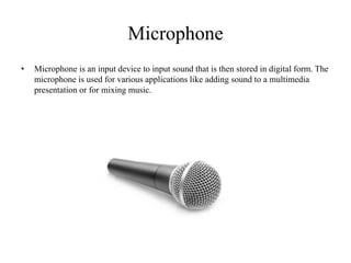 Microphone
• Microphone is an input device to input sound that is then stored in digital form. The
microphone is used for various applications like adding sound to a multimedia
presentation or for mixing music.
 