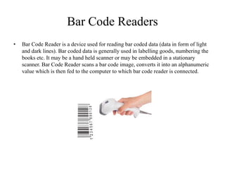 Bar Code Readers
• Bar Code Reader is a device used for reading bar coded data (data in form of light
and dark lines). Bar coded data is generally used in labelling goods, numbering the
books etc. It may be a hand held scanner or may be embedded in a stationary
scanner. Bar Code Reader scans a bar code image, converts it into an alphanumeric
value which is then fed to the computer to which bar code reader is connected.
 