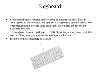 Keyboard
• Keyboard is the most common and very popular input device which helps in
inputting data to the computer. The layout of the keyboard is like that of traditional
typewriter, although there are some additional keys provided for performing
additional functions.
• Keyboards are of two sizes 84 keys or 101/102 keys, but now keyboards with 104
keys or 108 keys are also available for Windows and Internet.
• The keys on the keyboard are as follows:
 