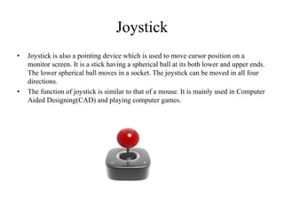 Joystick
• Joystick is also a pointing device which is used to move cursor position on a
monitor screen. It is a stick having a spherical ball at its both lower and upper ends.
The lower spherical ball moves in a socket. The joystick can be moved in all four
directions.
• The function of joystick is similar to that of a mouse. It is mainly used in Computer
Aided Designing(CAD) and playing computer games.
 