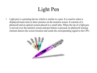 Light Pen
• Light pen is a pointing device which is similar to a pen. It is used to select a
displayed menu item or draw pictures on the monitor screen. It consists of a
photocell and an optical system placed in a small tube. When the tip of a light pen
is moved over the monitor screen and pen button is pressed, its photocell sensing
element detects the screen location and sends the corresponding signal to the CPU.
 