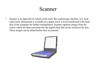 Scanner
• Scanner is an input device which works more like a photocopy machine. It is used
when some information is available on a paper and it is to be transferred to the hard
disc of the computer for further manipulation. Scanner captures images from the
source which are then converted into the digital form that can be stored on the disc.
These images can be edited before they are printed.
 