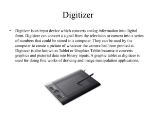 Digitizer
• Digitizer is an input device which converts analog information into digital
form. Digitizer can convert a signal from the television or camera into a series
of numbers that could be stored in a computer. They can be used by the
computer to create a picture of whatever the camera had been pointed at.
Digitizer is also known as Tablet or Graphics Tablet because it converts
graphics and pictorial data into binary inputs. A graphic tablet as digitizer is
used for doing fine works of drawing and image manipulation applications.
 