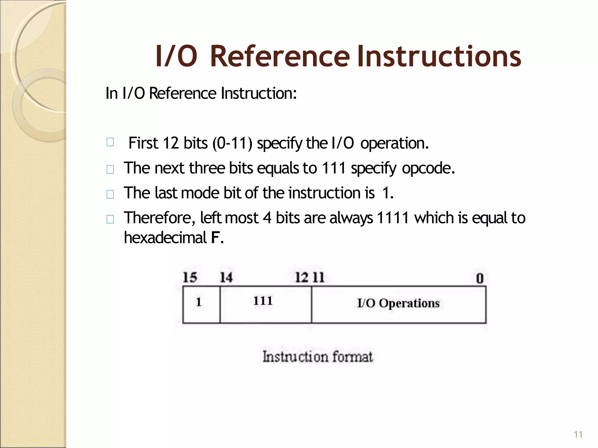I/O Reference Instructions
In I/O Reference Instruction:
First 12 bits (0-11) specify the I/O operation.
The next three bits equals to 111 specify opcode.
The last mode bit of the instruction is 1.
Therefore, leftmost 4 bits are always 1111 which is equal to
hexadecimal F.
11
 