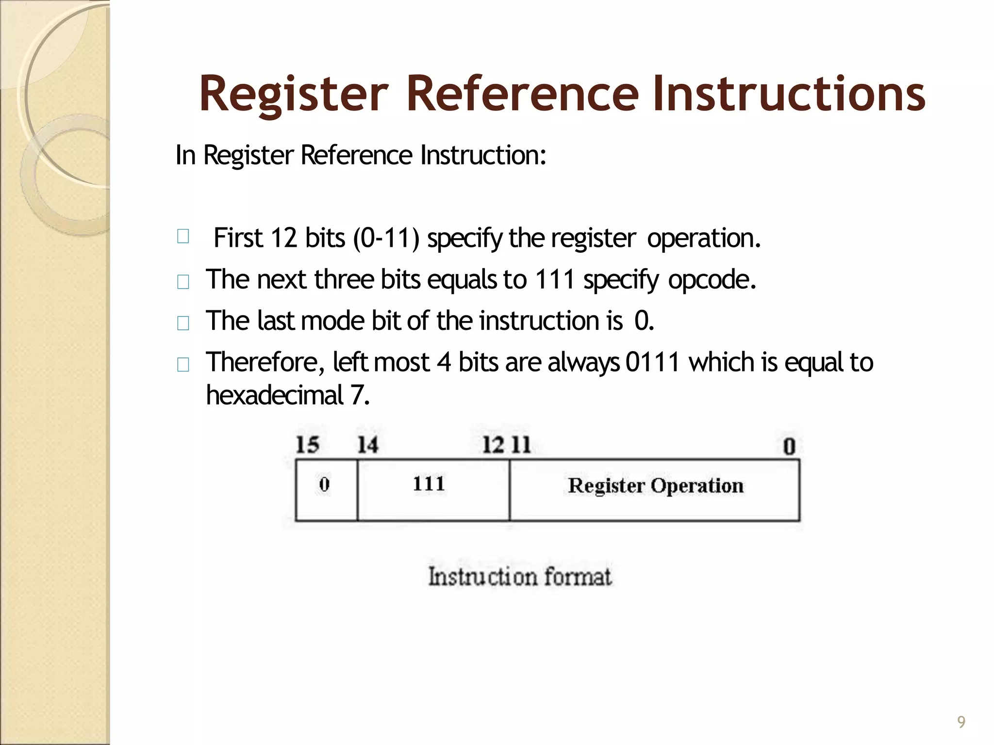 Register Reference Instructions
In Register Reference Instruction:
First 12 bits (0-11) specify the register operation.
The next three bits equals to 111 specify opcode.
The last mode bit of the instruction is 0.
Therefore, leftmost 4 bits are always 0111 which is equal to
hexadecimal 7.
9
 
