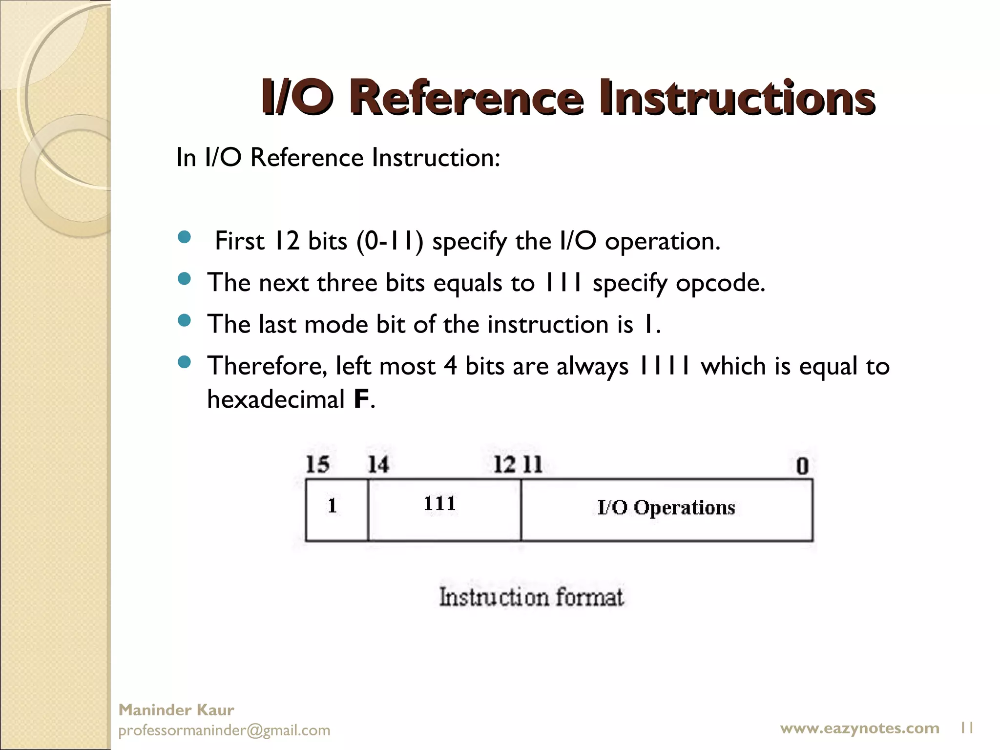 I/O Reference Instructions
       In I/O Reference Instruction:

         First 12 bits (0-11) specify the I/O operation.
        The next three bits equals to 111 specify opcode.
        The last mode bit of the instruction is 1.
        Therefore, left most 4 bits are always 1111 which is equal to
         hexadecimal F.




Maninder Kaur
professormaninder@gmail.com                                 www.eazynotes.com   11
 