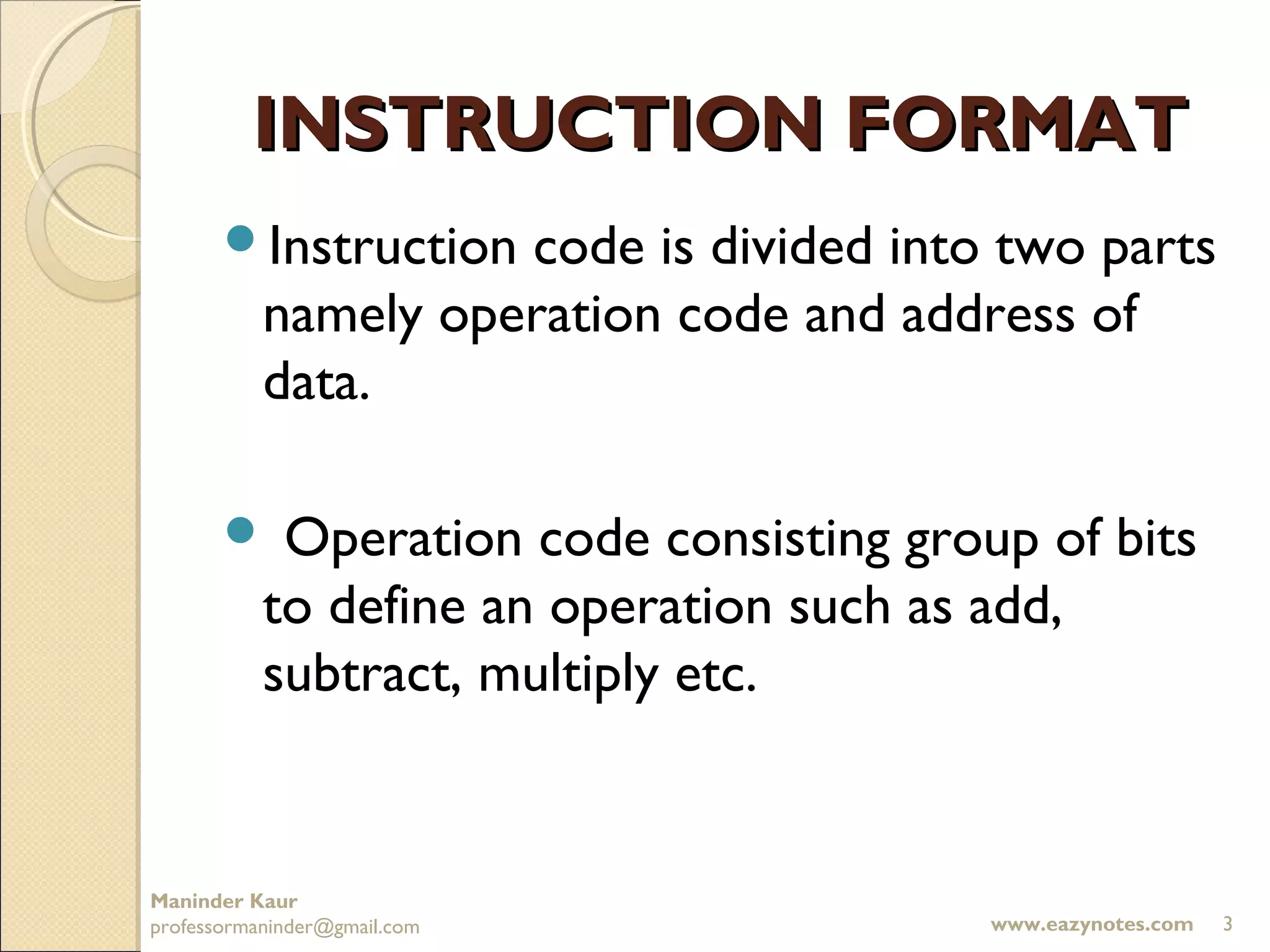 INSTRUCTION FORMAT
       Instruction  code is divided into two parts
           namely operation code and address of
           data.

           Operation code consisting group of bits
           to define an operation such as add,
           subtract, multiply etc.


Maninder Kaur
professormaninder@gmail.com               www.eazynotes.com   3
 