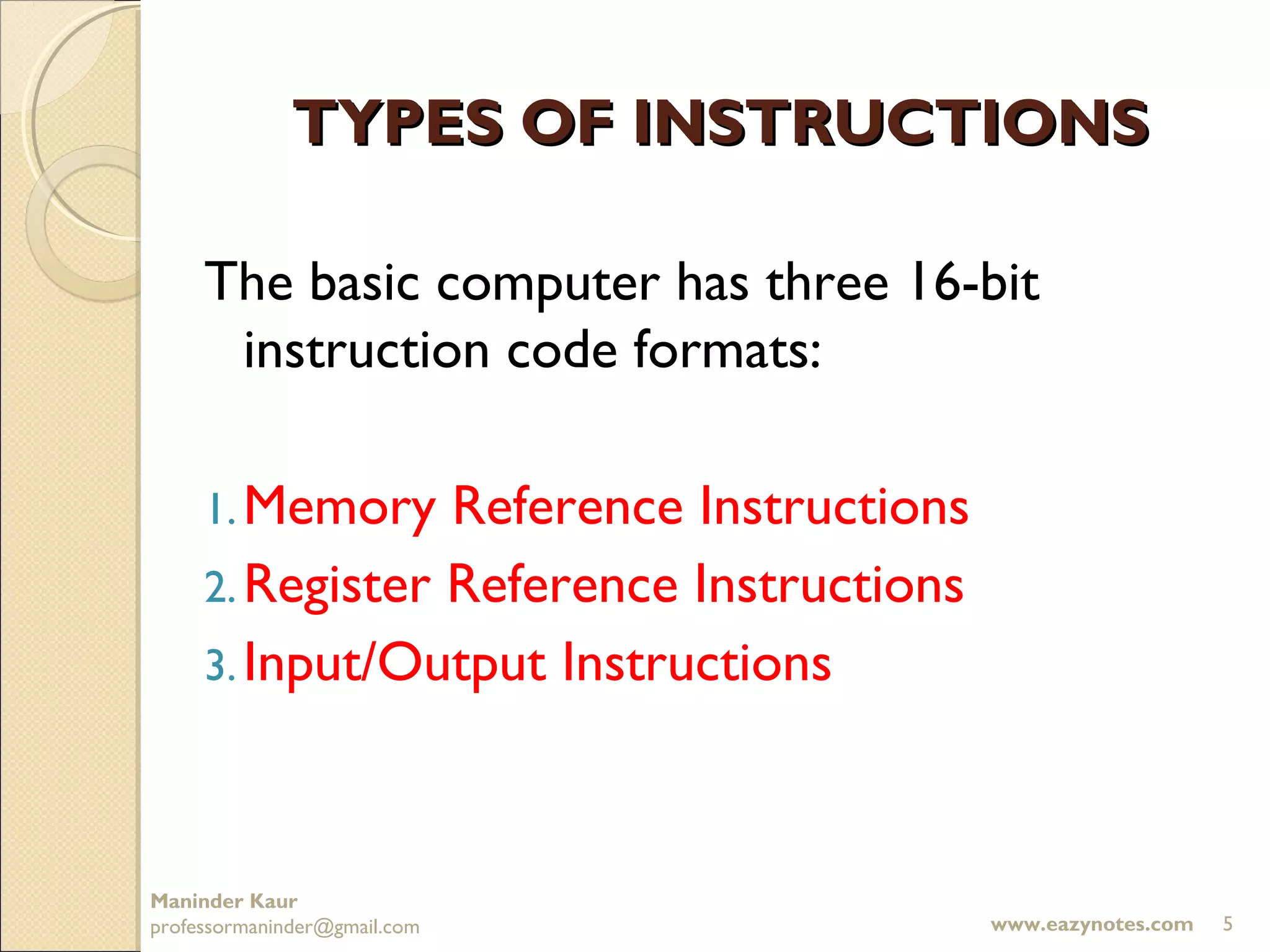 TYPES OF INSTRUCTIONS

     The basic computer has three 16-bit
      instruction code formats:

     1. Memory   Reference Instructions
     2. Register Reference Instructions
     3. Input/Output Instructions




Maninder Kaur
professormaninder@gmail.com               www.eazynotes.com   5
 
