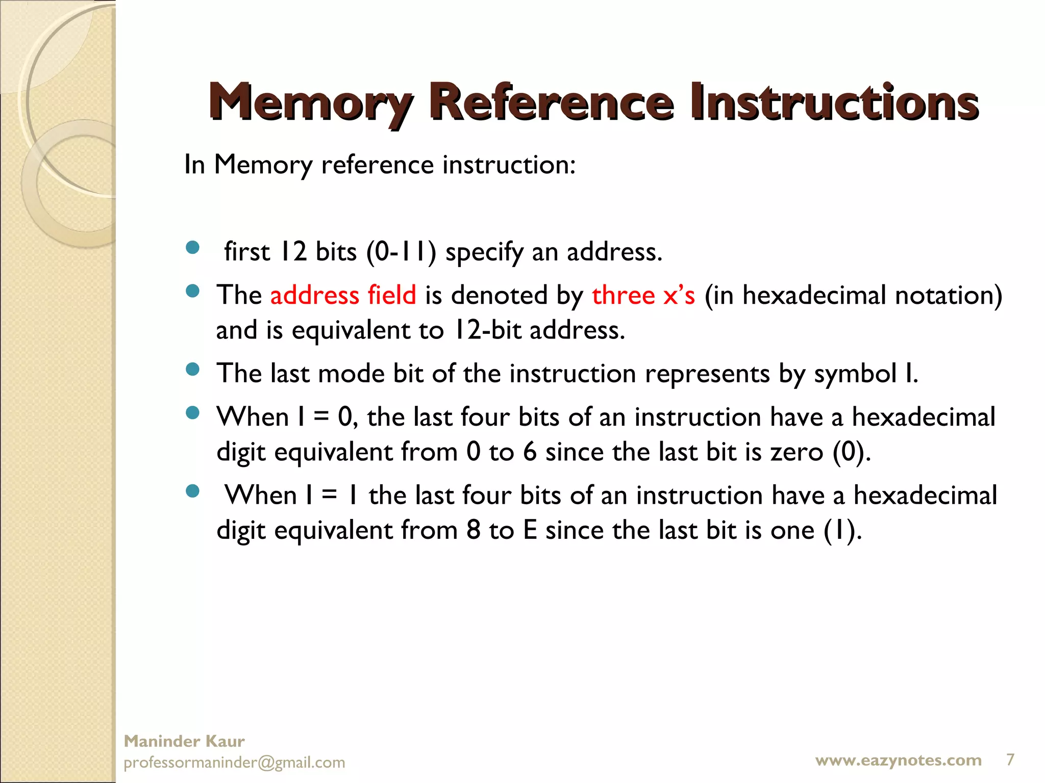 Memory Reference Instructions
       In Memory reference instruction:

           first 12 bits (0-11) specify an address.
          The address field is denoted by three x’s (in hexadecimal notation)
           and is equivalent to 12-bit address.
          The last mode bit of the instruction represents by symbol I.
          When I = 0, the last four bits of an instruction have a hexadecimal
           digit equivalent from 0 to 6 since the last bit is zero (0).
           When I = 1 the last four bits of an instruction have a hexadecimal
           digit equivalent from 8 to E since the last bit is one (1).




Maninder Kaur
professormaninder@gmail.com                                  www.eazynotes.com   7
 