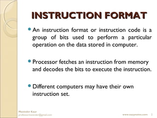 INSTRUCTION FORMAT
       An    instruction format or instruction code is a
           group of bits used to perform a particular
           operation on the data stored in computer.

       Processor   fetches an instruction from memory
           and decodes the bits to execute the instruction.

       Different    computers may have their own
           instruction set.

Maninder Kaur
professormaninder@gmail.com                    www.eazynotes.com   2
 
