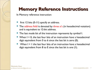 Memory Reference Instructions
       In Memory reference instruction:

           first 12 bits (0-11) specify an address.
          The address field is denoted by three x’s (in hexadecimal notation)
           and is equivalent to 12-bit address.
          The last mode bit of the instruction represents by symbol I.
          When I = 0, the last four bits of an instruction have a hexadecimal
           digit equivalent from 0 to 6 since the last bit is zero (0).
           When I = 1 the last four bits of an instruction have a hexadecimal
           digit equivalent from 8 to E since the last bit is one (1).




Maninder Kaur
professormaninder@gmail.com                                  www.eazynotes.com   7
 