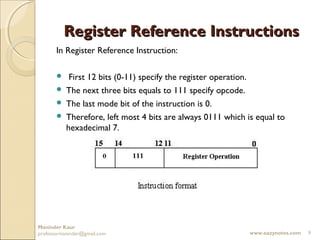 Register Reference Instructions
       In Register Reference Instruction:

         First 12 bits (0-11) specify the register operation.
        The next three bits equals to 111 specify opcode.
        The last mode bit of the instruction is 0.
        Therefore, left most 4 bits are always 0111 which is equal to
         hexadecimal 7.




Maninder Kaur
professormaninder@gmail.com                                 www.eazynotes.com   9
 