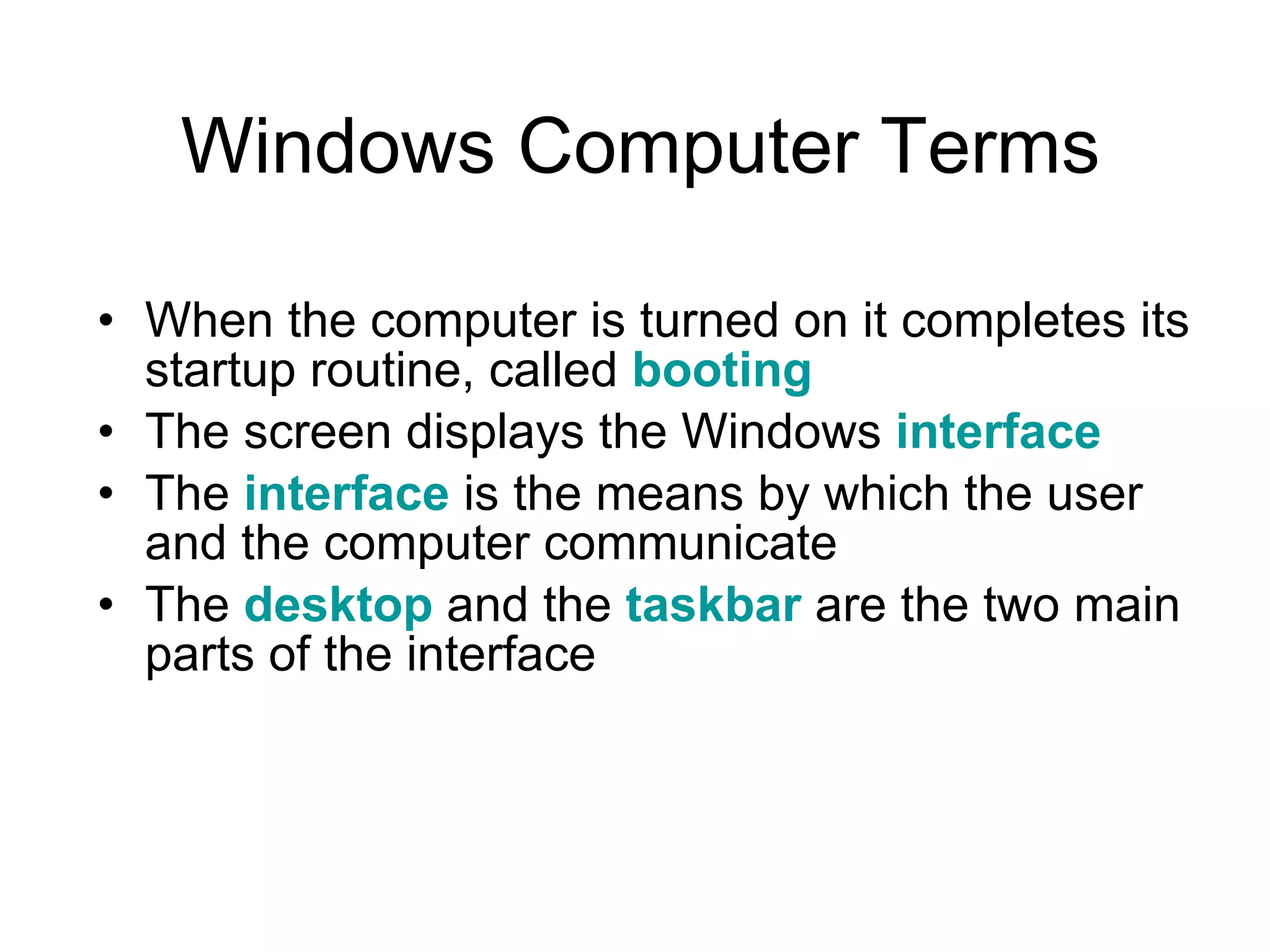 Windows Computer Terms When the computer is turned on it completes its startup routine, called  booting The screen displays the Windows  interface The  interface  is the means by which the user and the computer communicate  The  desktop  and the  taskbar  are the two main parts of the interface 