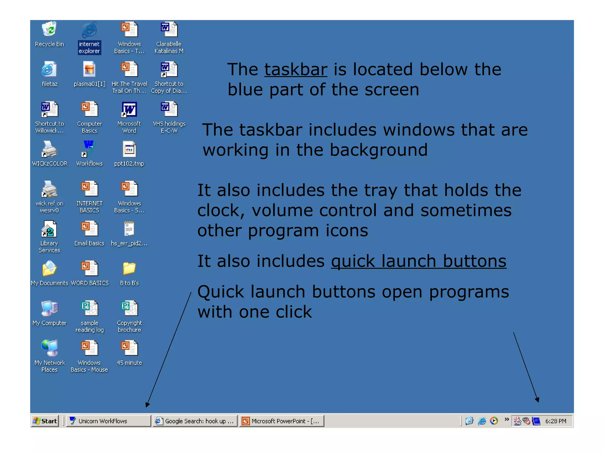 The  taskbar  is located below the blue part of the screen The taskbar includes windows that are working in the background It also includes the tray that holds the clock, volume control and sometimes other program icons It also includes  quick launch buttons Quick launch buttons open programs with one click 