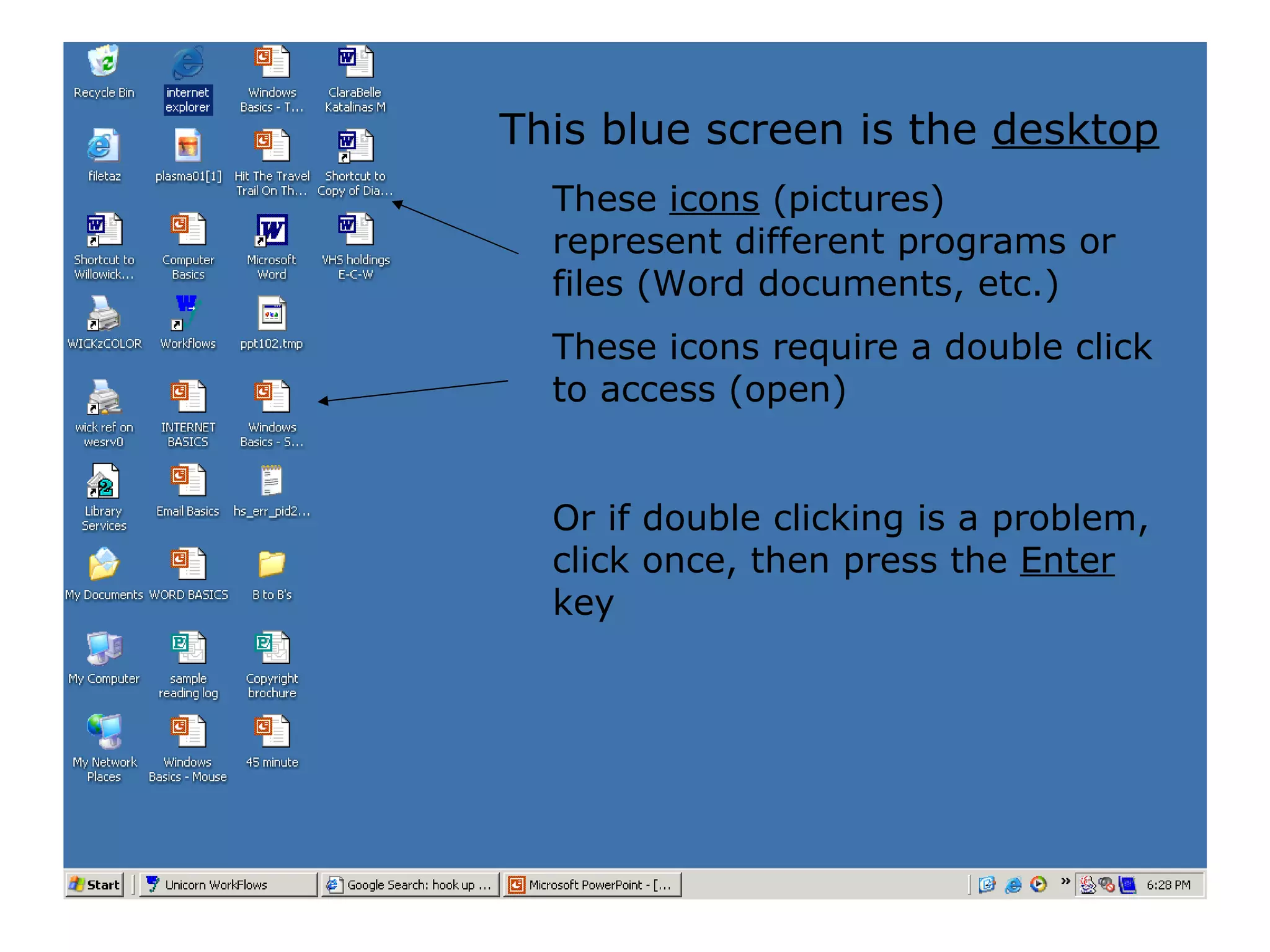 These  icons  (pictures) represent different programs or files (Word documents, etc.) These icons require a double click to access (open) Or if double clicking is a problem, click once, then press the  Enter  key This blue screen is the  desktop 