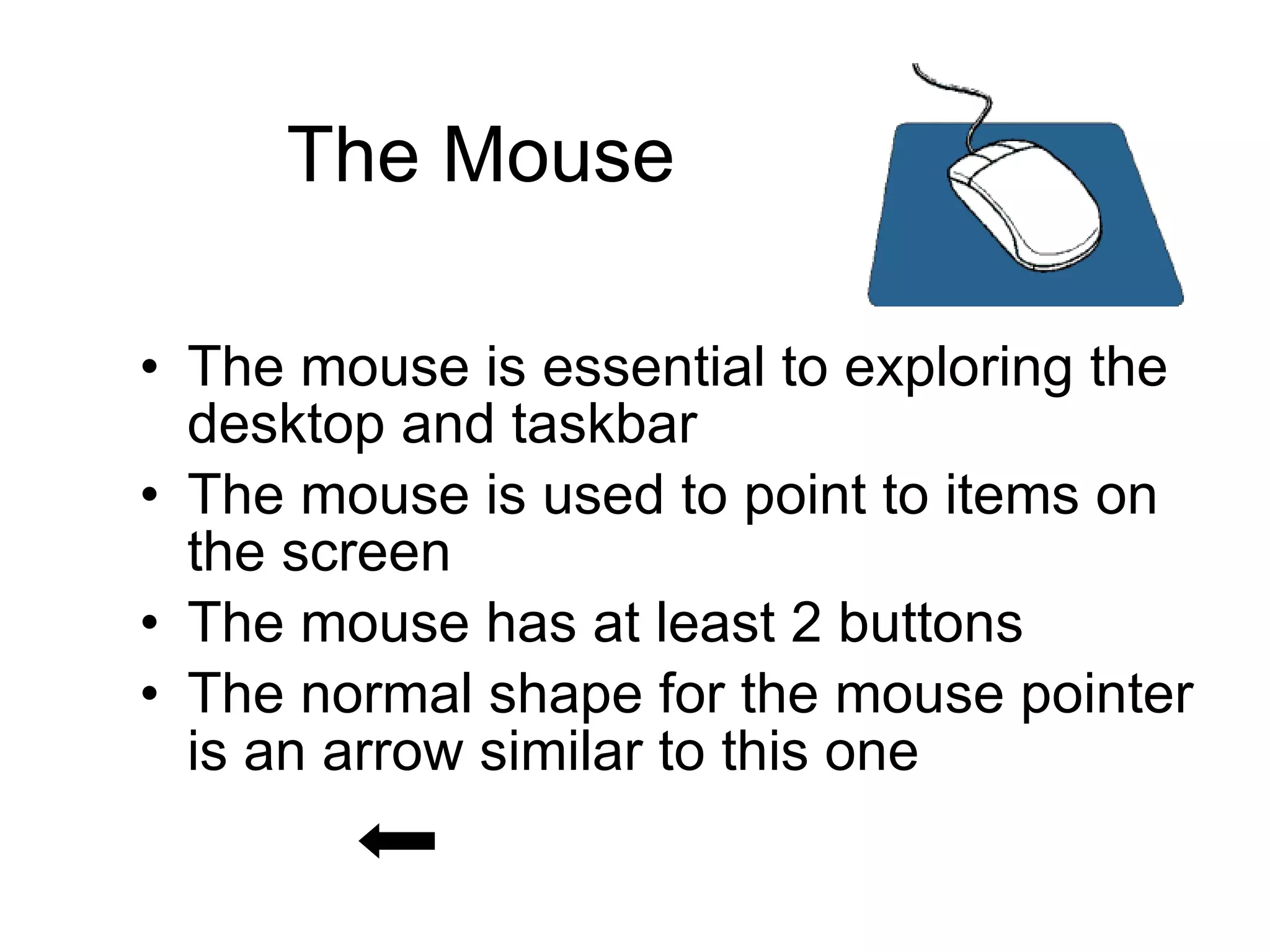 The Mouse The mouse is essential to exploring the desktop and taskbar The mouse is used to point to items on the screen The mouse has at least 2 buttons The normal shape for the mouse pointer is an arrow similar to this one   