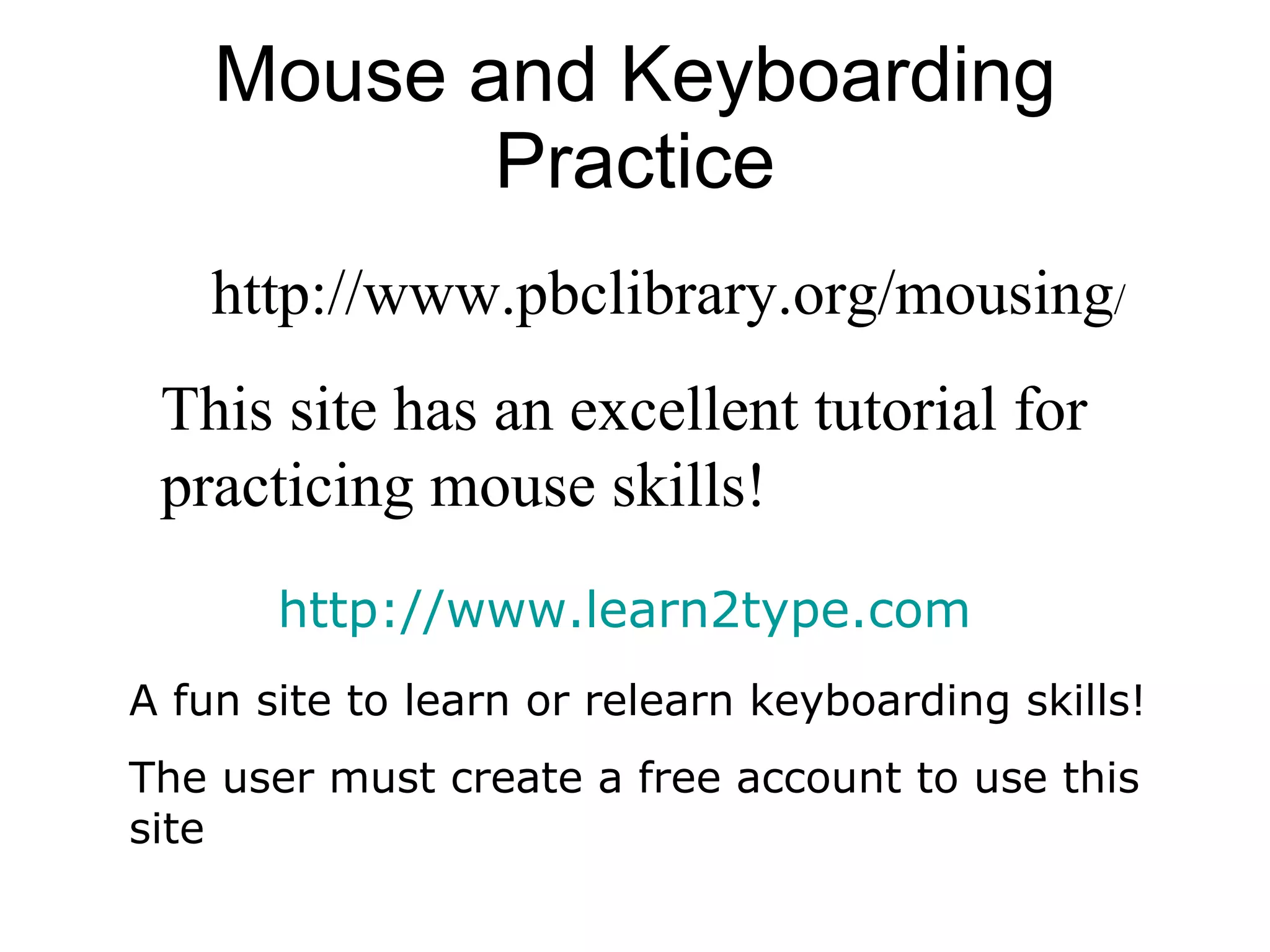 Mouse and Keyboarding Practice http://www.pbclibrary.org/mousing / This site has an excellent tutorial for practicing mouse skills !  http://www.learn2type.com A fun site to learn or relearn keyboarding skills! The user must create a free account to use this site 