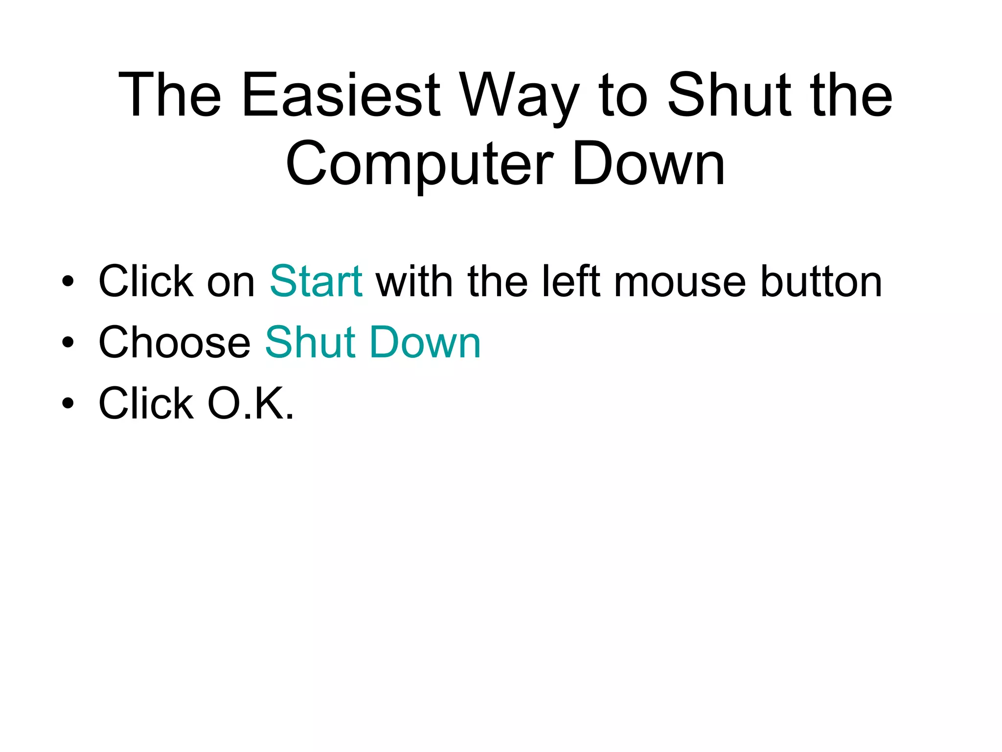 The Easiest Way to Shut the Computer Down Click on  Start  with the left mouse button Choose  Shut Down Click O.K. 