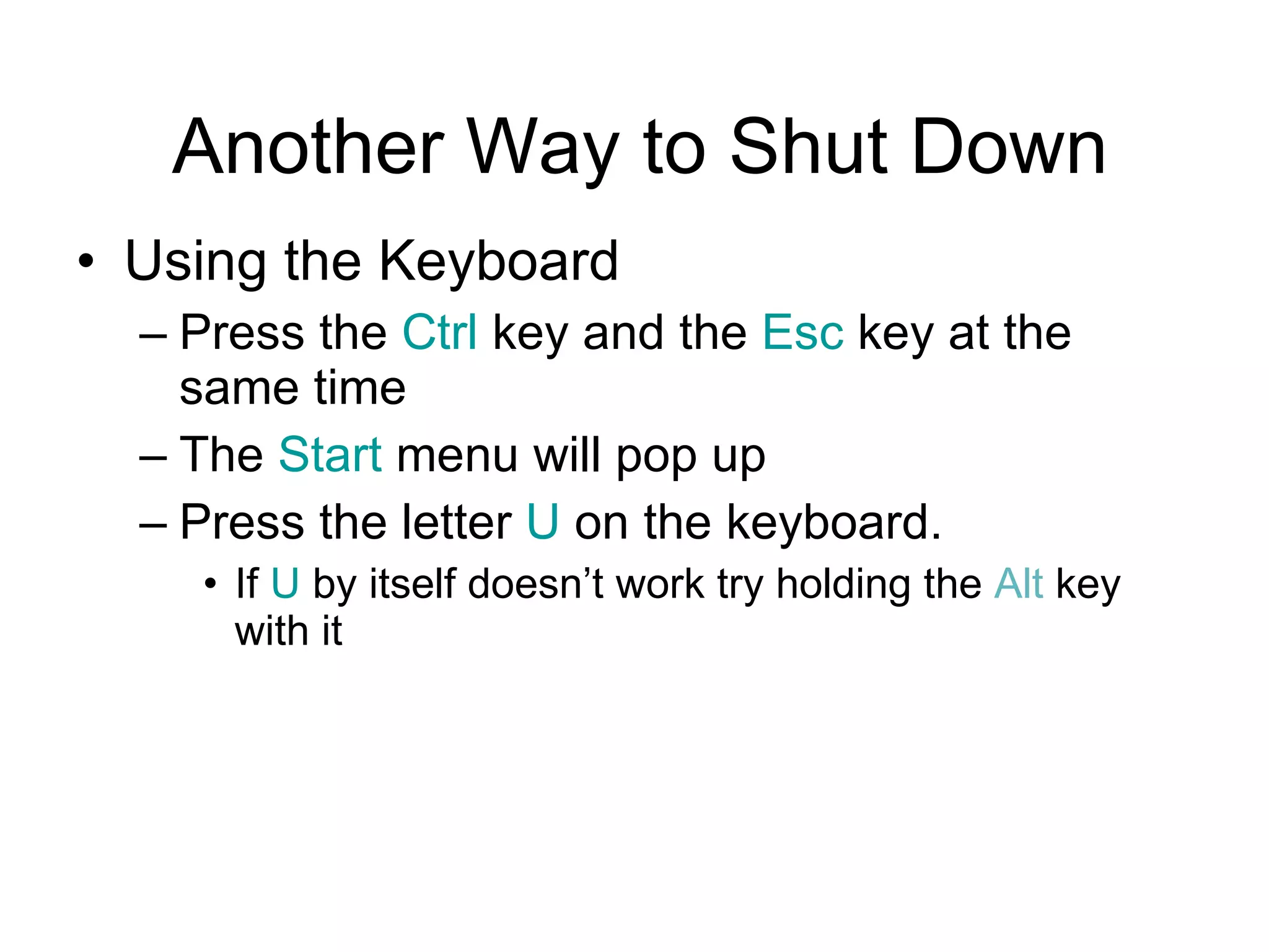 Another Way to Shut Down Using the Keyboard Press the  Ctrl  key and the  Esc  key at the same time The  Start  menu will pop up Press the letter  U  on the keyboard.  If  U  by itself doesn’t work try holding the  Alt  key with it 