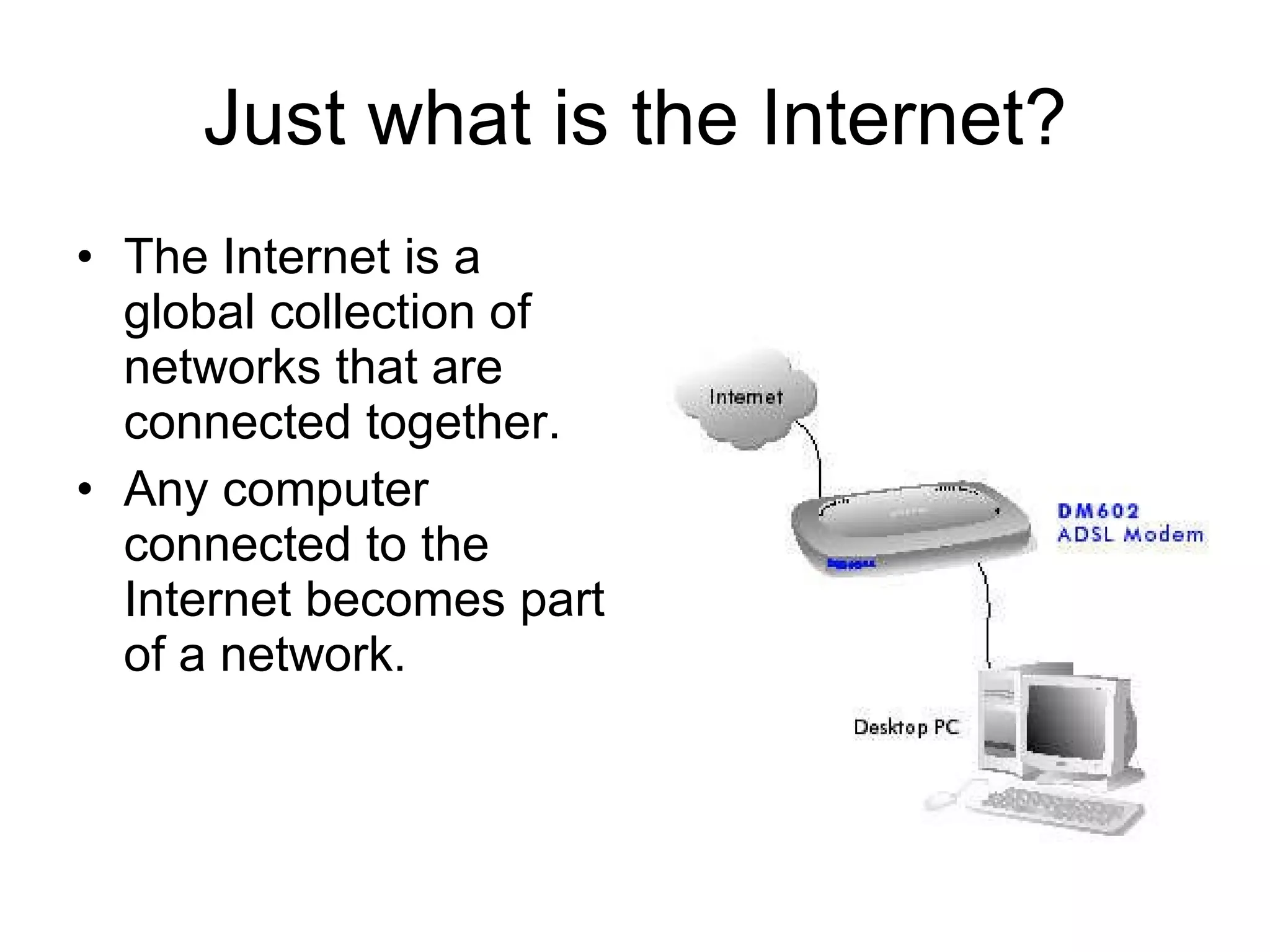 Just what is the Internet? The Internet is a global collection of networks that are connected together. Any computer connected to the Internet becomes part of a network. 