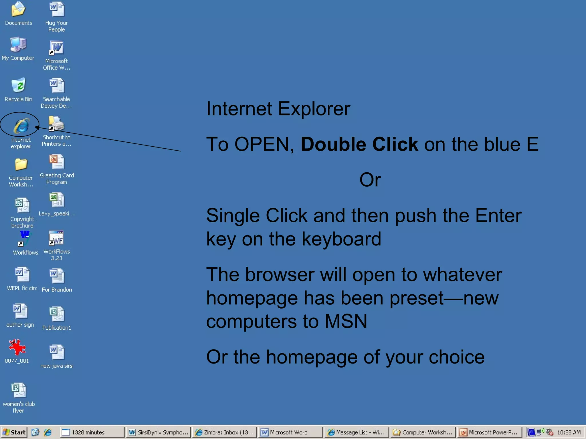 Internet Explorer  To OPEN,  Double Click  on the blue E Or Single Click and then push the Enter key on the keyboard The browser will open to whatever homepage has been preset—new computers to MSN  Or the homepage of your choice 