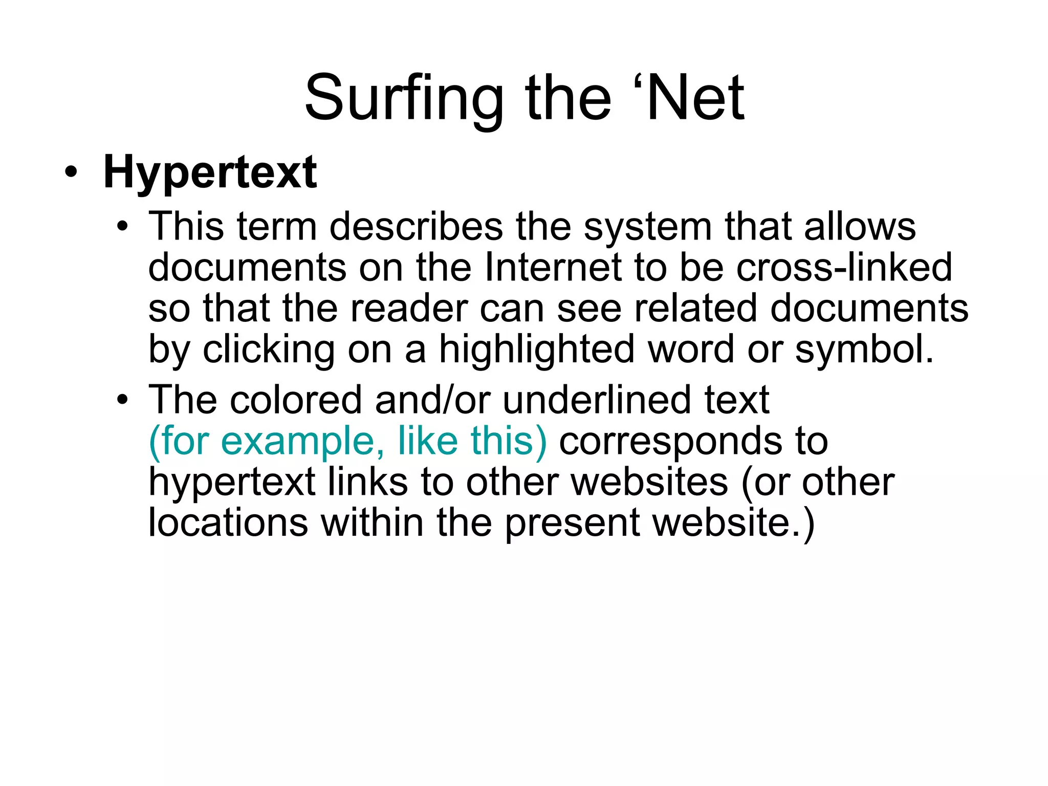 Surfing the ‘Net Hypertext   This term describes the system that allows documents on the Internet to be cross-linked so that the reader can see related documents by clicking on a highlighted word or symbol. The colored and/or underlined text   (for example, like this)   corresponds to hypertext links to other websites (or other locations within the present website.) 