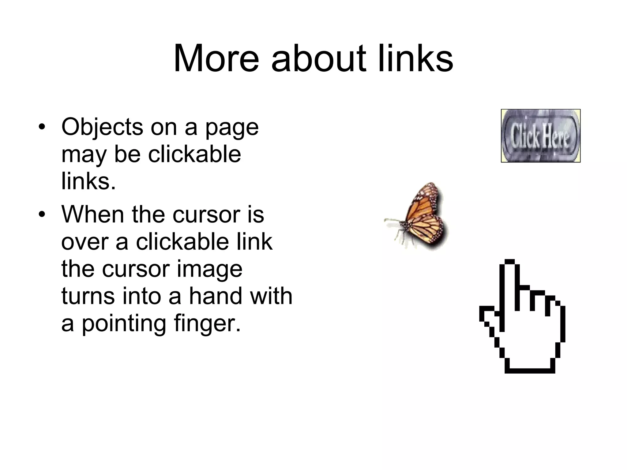 More about links Objects on a page may be clickable links. When the cursor is over a clickable link the cursor image turns into a hand with a pointing finger. 