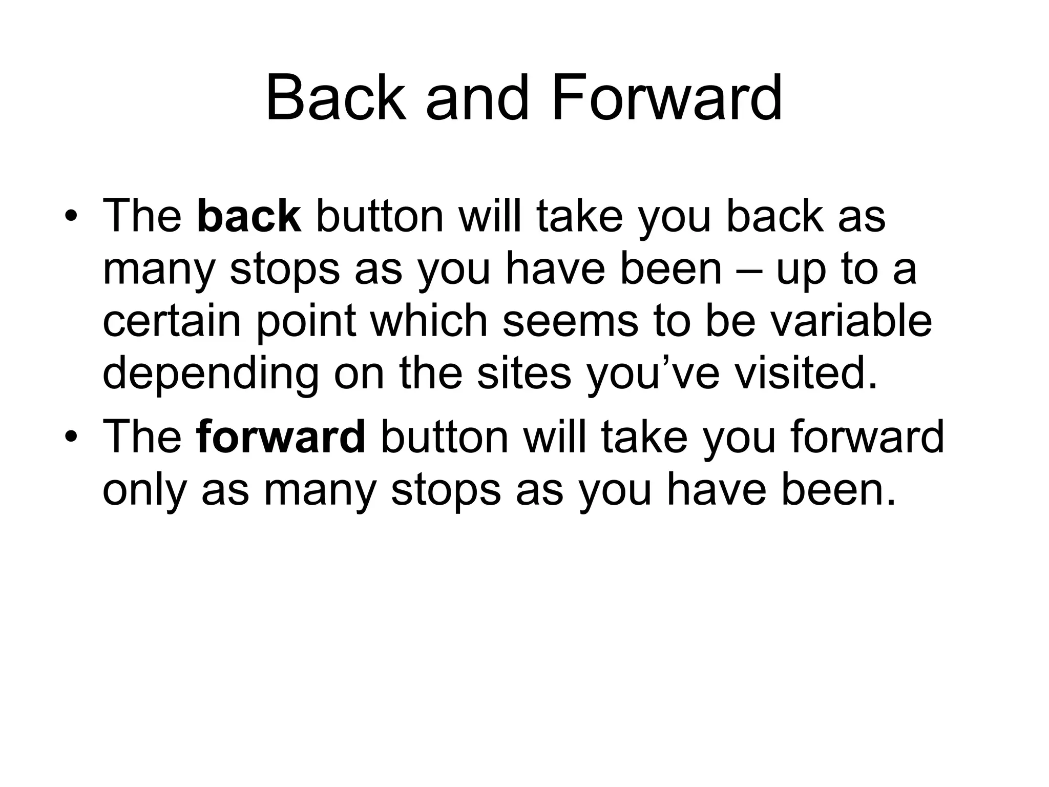 Back and Forward The  back  button will take you back as many stops as you have been – up to a certain point which seems to be variable depending on the sites you’ve visited. The  forward  button will take you forward only as many stops as you have been.  