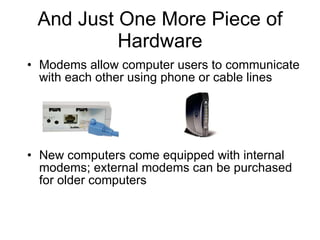 And Just One More Piece of Hardware Modems allow computer users to communicate with each other using phone or cable lines New computers come equipped with internal modems; external modems can be purchased for older computers 