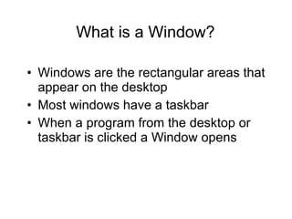 What is a Window? Windows are the rectangular areas that appear on the desktop Most windows have a taskbar  When a program from the desktop or taskbar is clicked a Window opens 