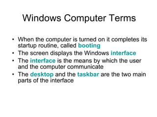 Windows Computer Terms When the computer is turned on it completes its startup routine, called  booting The screen displays the Windows  interface The  interface  is the means by which the user and the computer communicate  The  desktop  and the  taskbar  are the two main parts of the interface 