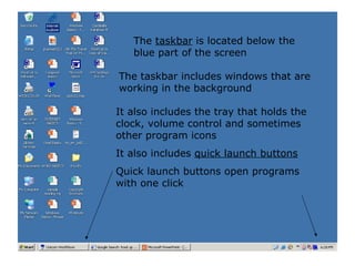 The  taskbar  is located below the blue part of the screen The taskbar includes windows that are working in the background It also includes the tray that holds the clock, volume control and sometimes other program icons It also includes  quick launch buttons Quick launch buttons open programs with one click 