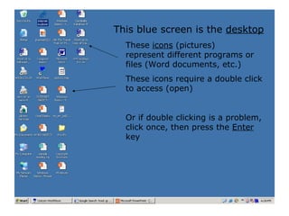 These  icons  (pictures) represent different programs or files (Word documents, etc.) These icons require a double click to access (open) Or if double clicking is a problem, click once, then press the  Enter  key This blue screen is the  desktop 