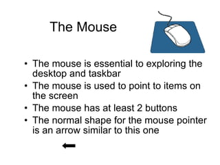 The Mouse The mouse is essential to exploring the desktop and taskbar The mouse is used to point to items on the screen The mouse has at least 2 buttons The normal shape for the mouse pointer is an arrow similar to this one   