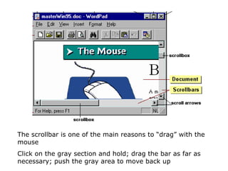 The scrollbar is one of the main reasons to “drag” with the mouse Click on the gray section and hold; drag the bar as far as necessary; push the gray area to move back up  